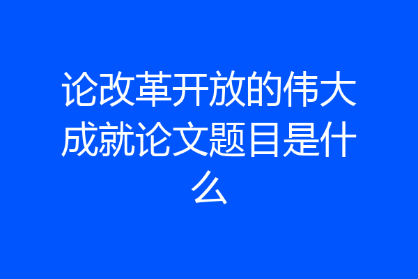 论改革开放的伟大成就论文题目是什么