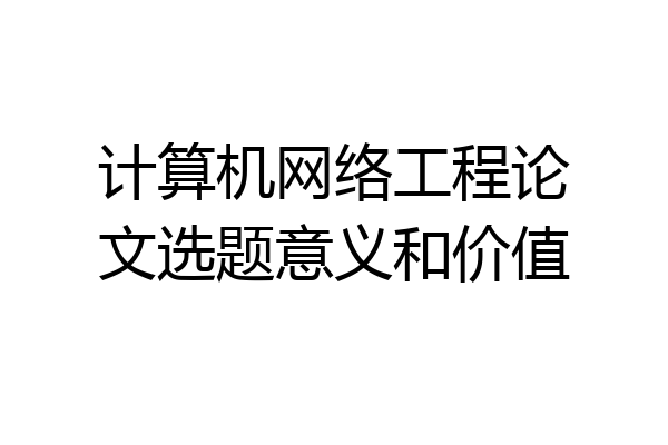 计算机网络工程论文选题意义和价值