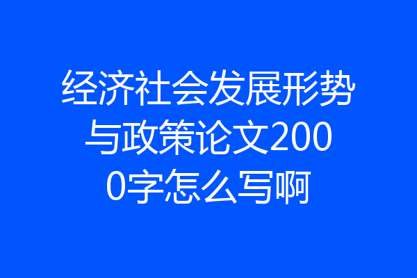 经济社会发展形势与政策论文2000字怎么写啊