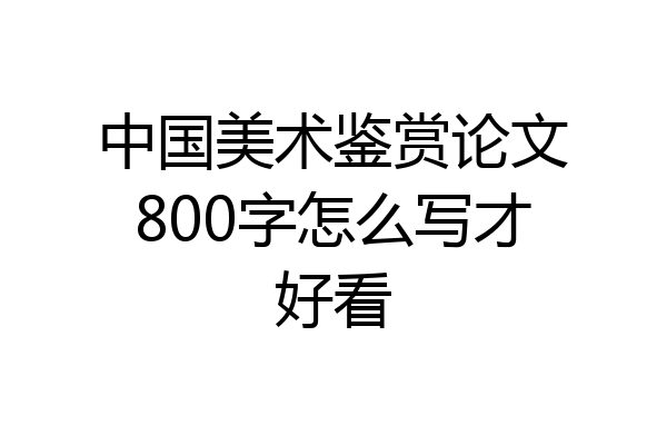 中国美术鉴赏论文800字怎么写才好看