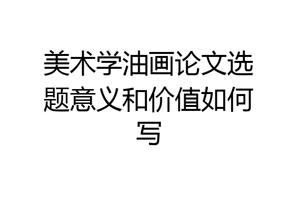 美术学油画论文选题意义和价值如何写