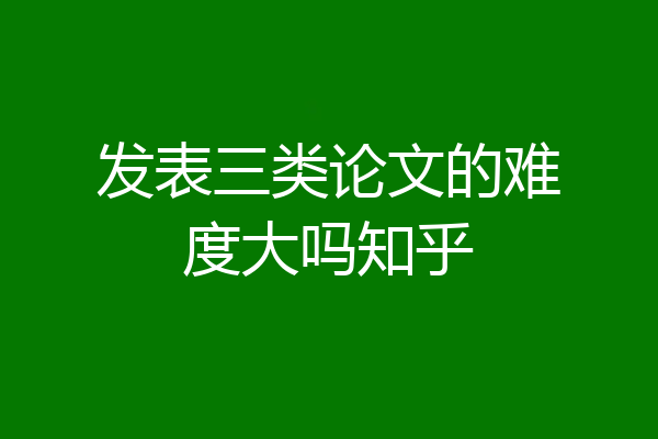 发表三类论文的难度大吗知乎