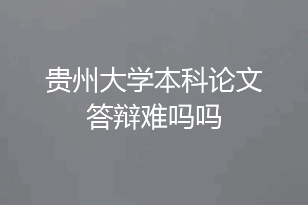 贵州大学本科论文答辩难吗吗