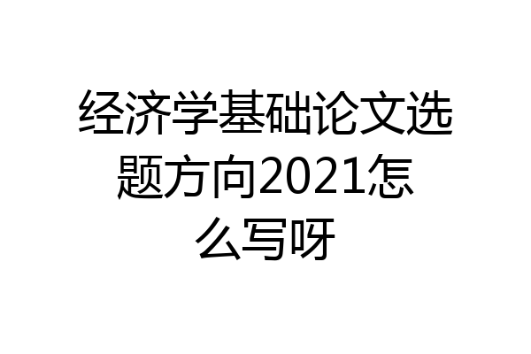 经济学基础论文选题方向2021怎么写呀