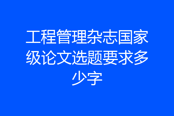 工程管理杂志国家级论文选题要求多少字