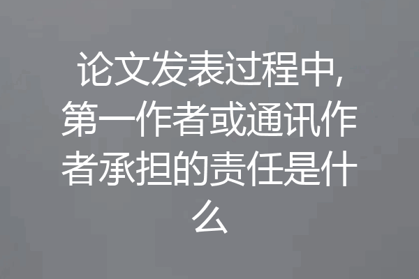 论文发表过程中,第一作者或通讯作者承担的责任是什么