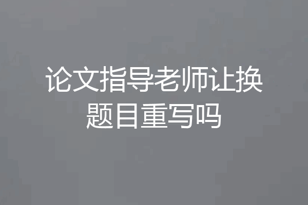 论文指导老师让换题目重写吗