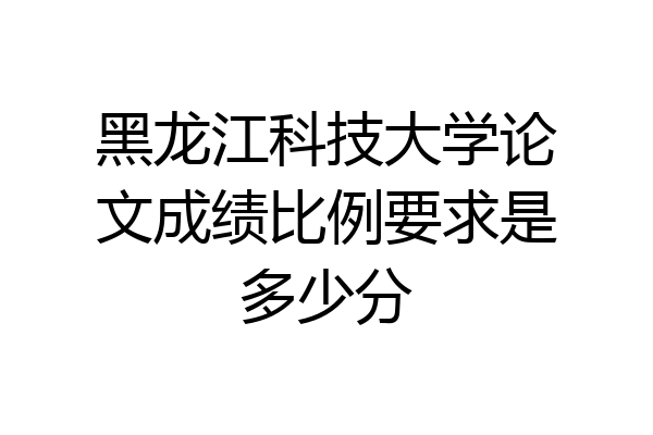 黑龙江科技大学论文成绩比例要求是多少分
