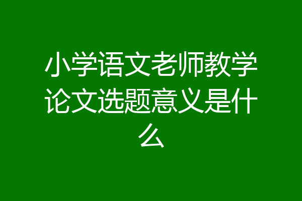 小学语文老师教学论文选题意义是什么