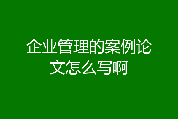 企业管理的案例论文怎么写啊