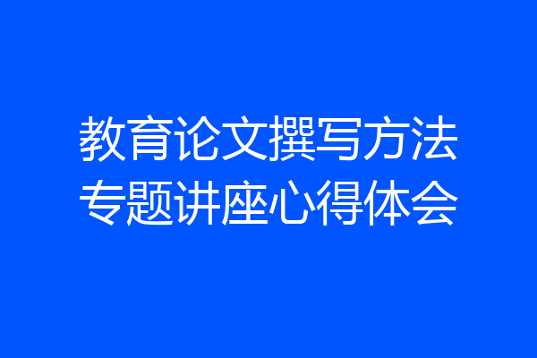 教育论文撰写方法专题讲座心得体会