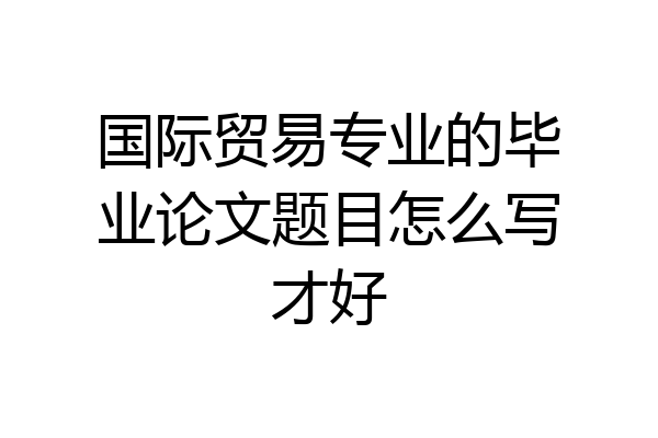 国际贸易专业的毕业论文题目怎么写才好