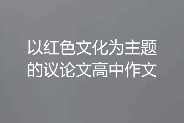 以红色文化为主题的议论文高中作文
