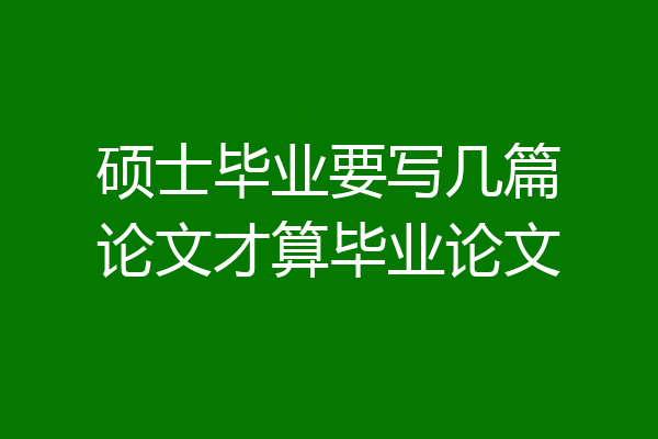 硕士毕业要写几篇论文才算毕业论文