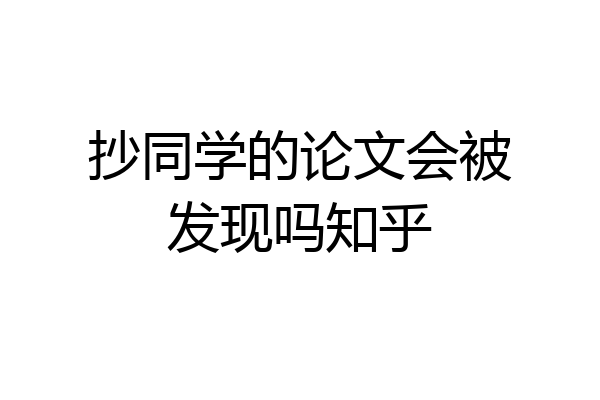 抄同学的论文会被发现吗知乎