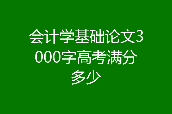 会计学基础论文3000字高考满分多少