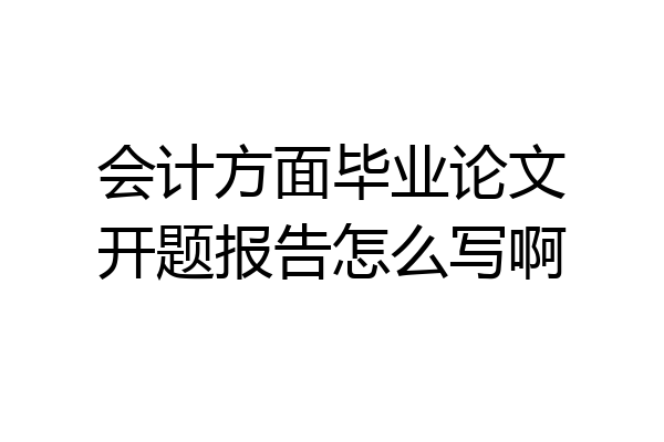 会计方面毕业论文开题报告怎么写啊