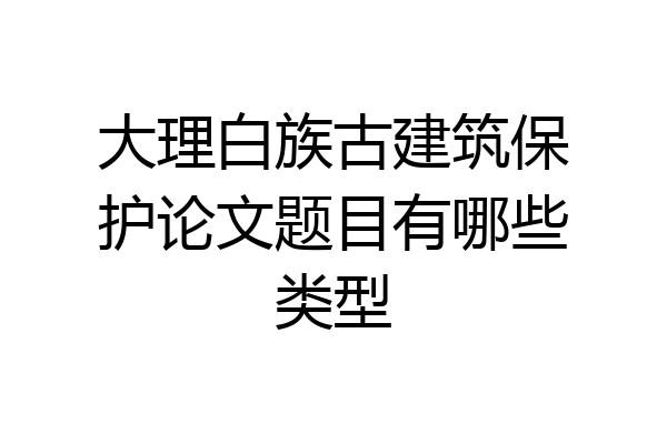 大理白族古建筑保护论文题目有哪些类型