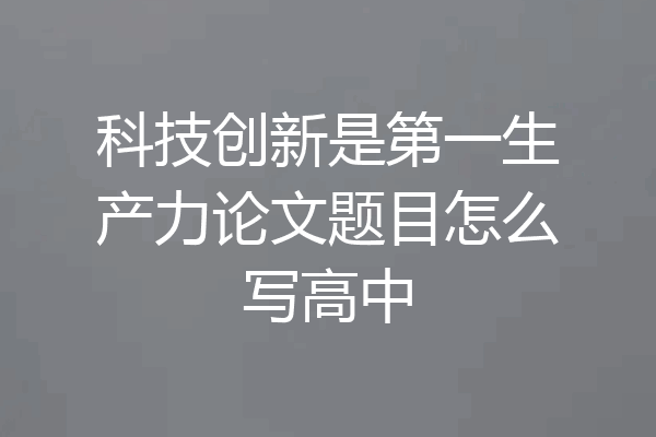 科技创新是第一生产力论文题目怎么写高中