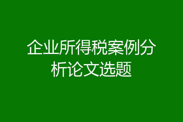 企业所得税案例分析论文选题