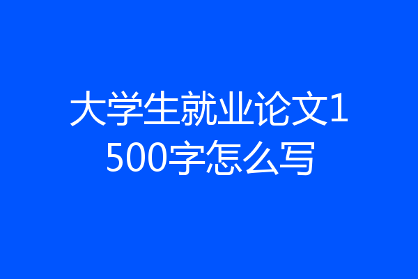 大学生就业论文1500字怎么写