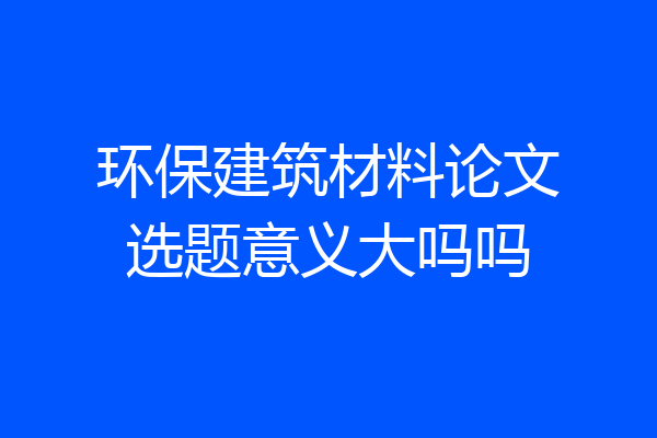 环保建筑材料论文选题意义大吗吗