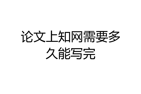 论文上知网需要多久能写完