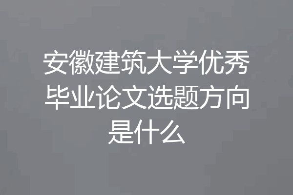 安徽建筑大学优秀毕业论文选题方向是什么