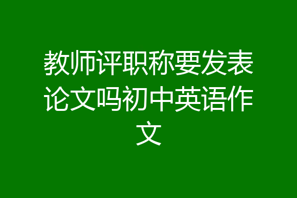 教师评职称要发表论文吗初中英语作文