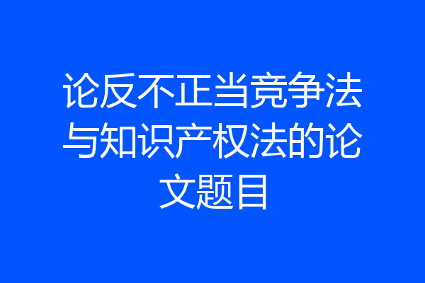 论反不正当竞争法与知识产权法的论文题目