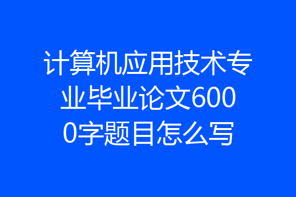 计算机应用技术专业毕业论文6000字题目怎么写
