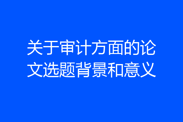关于审计方面的论文选题背景和意义