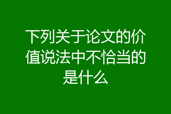 下列关于论文的价值说法中不恰当的是什么