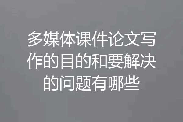 多媒体课件论文写作的目的和要解决的问题有哪些