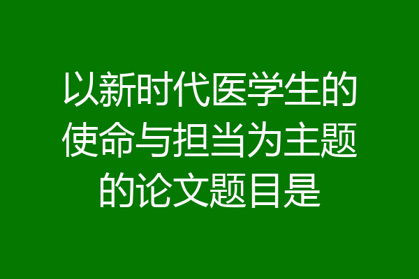 以新时代医学生的使命与担当为主题的论文题目是