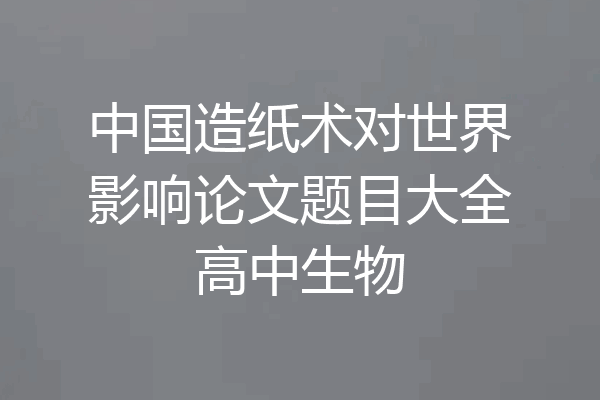 中国造纸术对世界影响论文题目大全高中生物