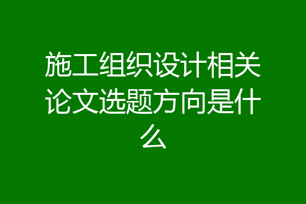 施工组织设计相关论文选题方向是什么