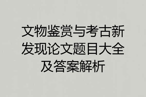 文物鉴赏与考古新发现论文题目大全及答案解析