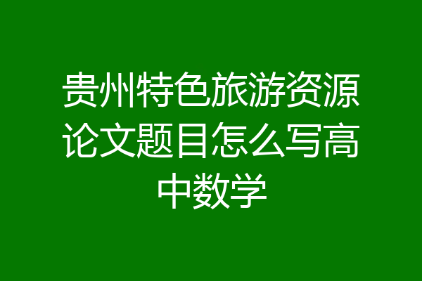 贵州特色旅游资源论文题目怎么写高中数学