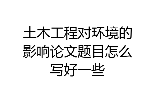 土木工程对环境的影响论文题目怎么写好一些