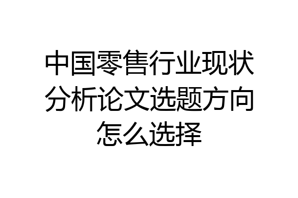 中国零售行业现状分析论文选题方向怎么选择
