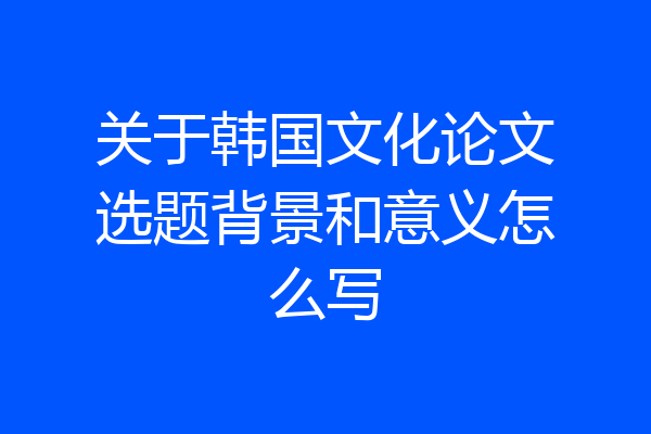 关于韩国文化论文选题背景和意义怎么写
