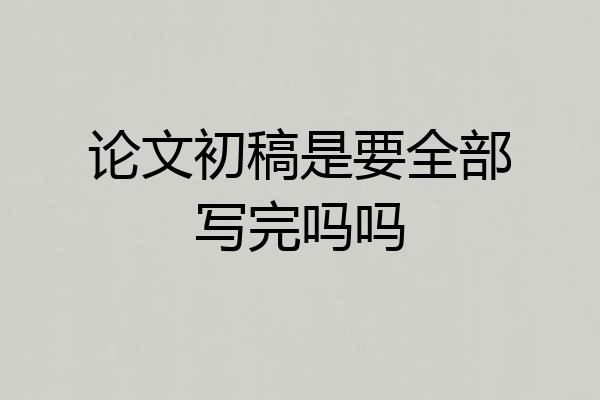 论文初稿是要全部写完吗吗