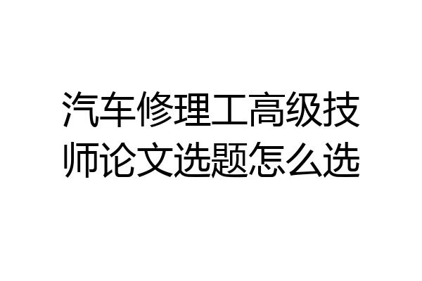 汽车修理工高级技师论文选题怎么选