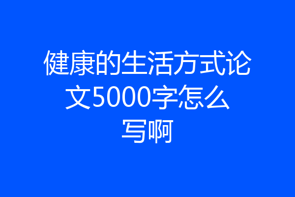 健康的生活方式论文5000字怎么写啊