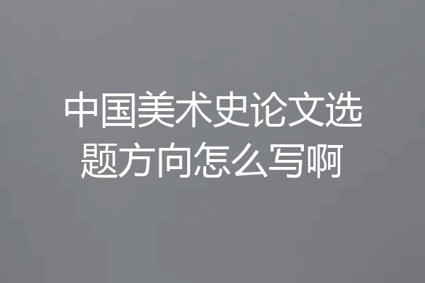 中国美术史论文选题方向怎么写啊