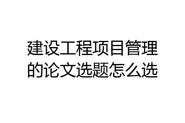 建设工程项目管理的论文选题怎么选