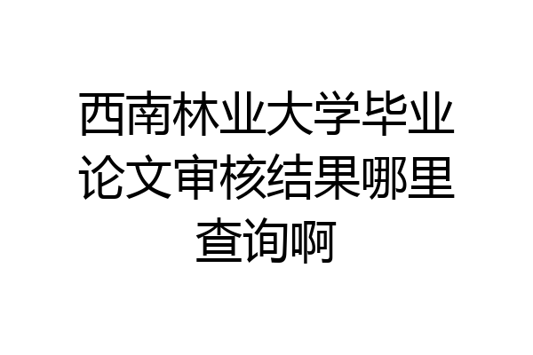 西南林业大学毕业论文审核结果哪里查询啊