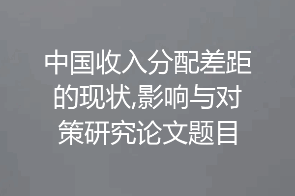 中国收入分配差距的现状,影响与对策研究论文题目