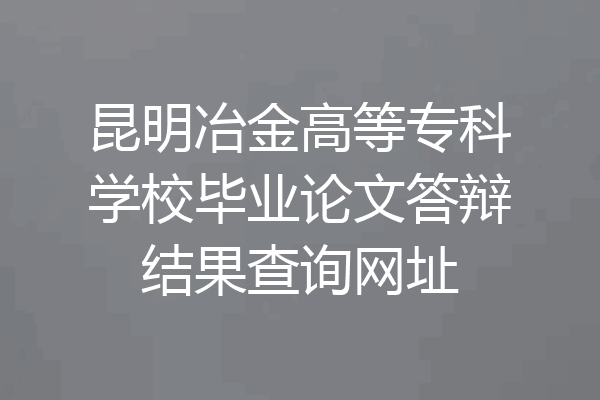 昆明冶金高等专科学校毕业论文答辩结果查询网址